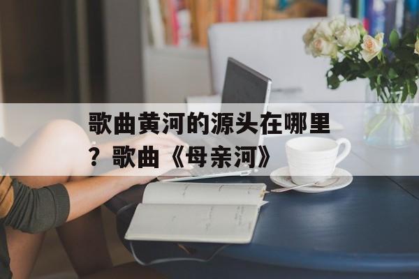 歌曲黄河的源头在哪里？歌曲《母亲河》-第1张图片-