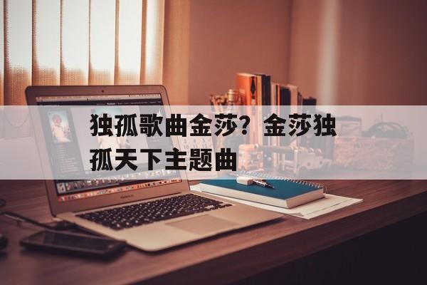 独孤歌曲金莎？金莎独孤天下主题曲-第1张图片-