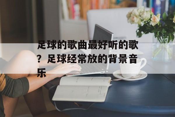 足球的歌曲最好听的歌？足球经常放的背景音乐-第1张图片-