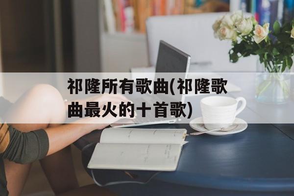 祁隆所有歌曲(祁隆歌曲最火的十首歌)-第1张图片-
