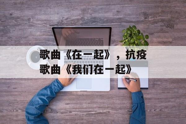 歌曲《在一起》，抗疫歌曲《我们在一起》-第1张图片-
