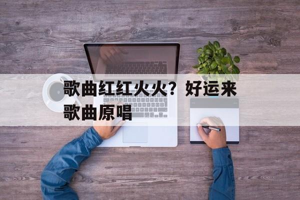 歌曲红红火火？好运来歌曲原唱-第1张图片-