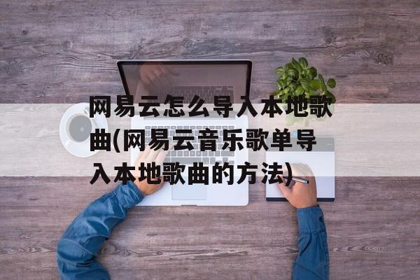网易云怎么导入本地歌曲(网易云音乐歌单导入本地歌曲的方法)-第1张图片-