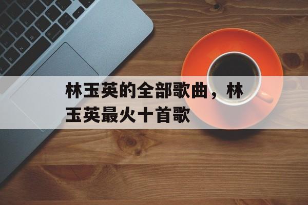 林玉英的全部歌曲，林玉英最火十首歌-第1张图片-