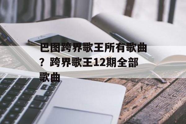巴图跨界歌王所有歌曲？跨界歌王12期全部歌曲-第1张图片-