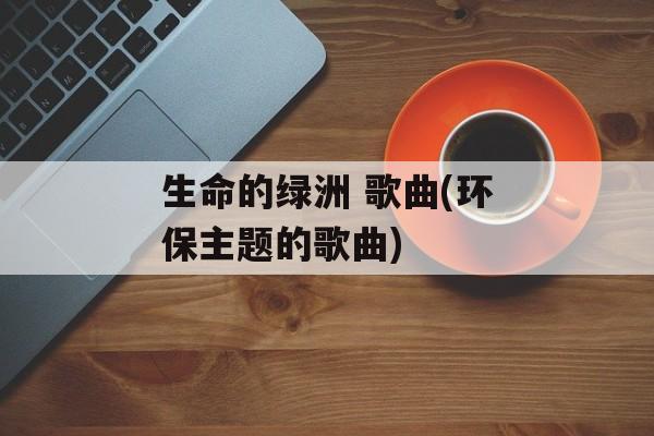 生命的绿洲 歌曲(环保主题的歌曲)-第1张图片-
