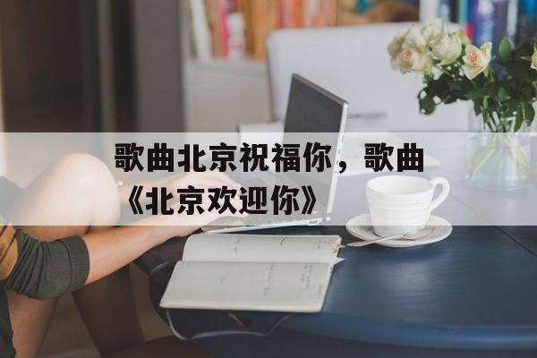 歌曲北京祝福你，歌曲《北京欢迎你》-第1张图片-