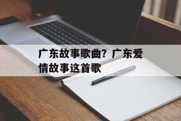 广东故事歌曲？广东爱情故事这首歌-第1张图片-