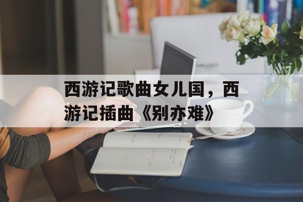 西游记歌曲女儿国，西游记插曲《别亦难》-第1张图片-