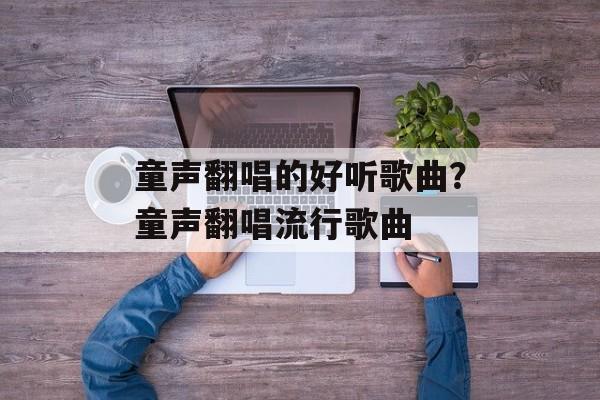 童声翻唱的好听歌曲？童声翻唱流行歌曲-第1张图片-