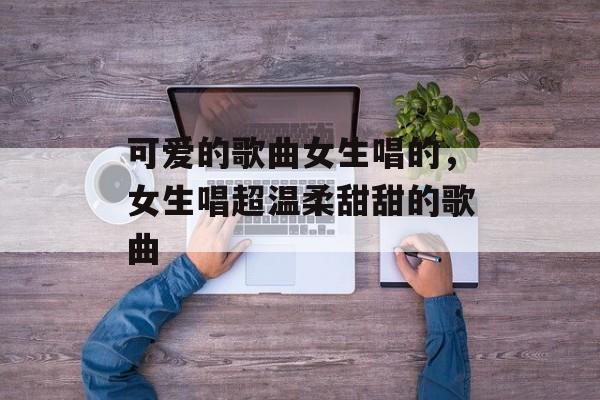 可爱的歌曲女生唱的，女生唱超温柔甜甜的歌曲-第1张图片-
