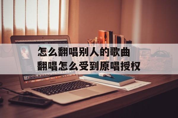 怎么翻唱别人的歌曲 翻唱怎么受到原唱授权-第1张图片-