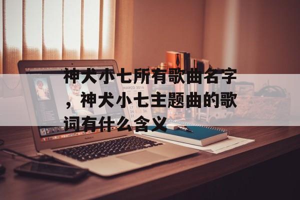 神犬小七所有歌曲名字，神犬小七主题曲的歌词有什么含义-第1张图片-