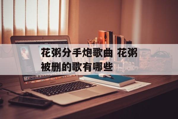 花粥分手炮歌曲 花粥被删的歌有哪些-第1张图片-