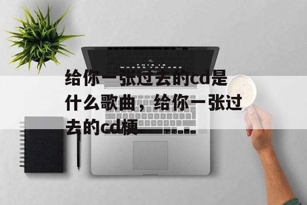 给你一张过去的cd是什么歌曲，给你一张过去的cd梗-第1张图片-