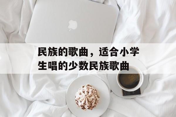 民族的歌曲，适合小学生唱的少数民族歌曲-第1张图片-