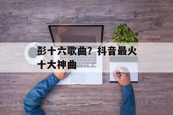 彭十六歌曲？抖音最火十大神曲-第1张图片-