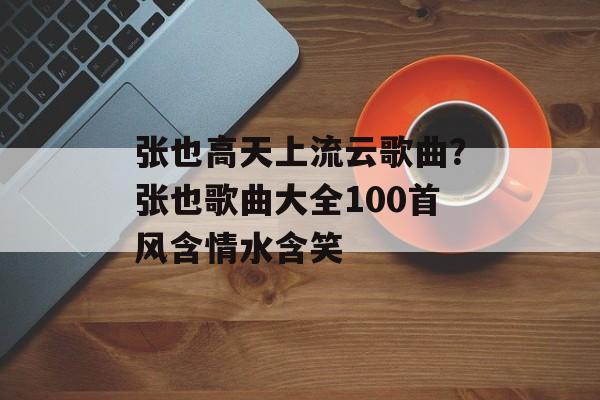 张也高天上流云歌曲？张也歌曲大全100首风含情水含笑-第1张图片-