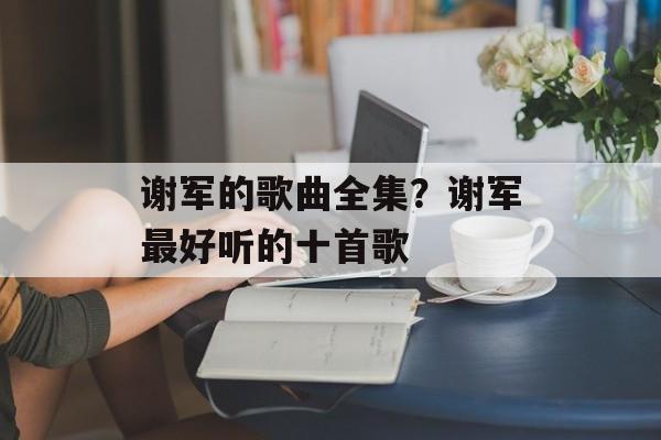 谢军的歌曲全集？谢军最好听的十首歌-第1张图片-