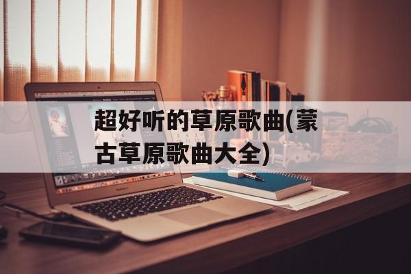 超好听的草原歌曲(蒙古草原歌曲大全)-第1张图片-