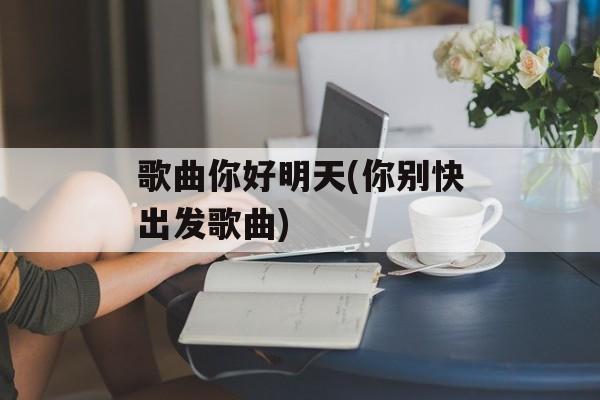 歌曲你好明天(你别快出发歌曲)-第1张图片-