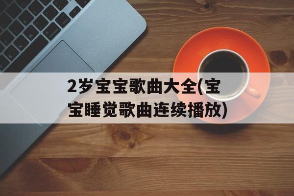 2岁宝宝歌曲大全(宝宝睡觉歌曲连续播放)-第1张图片-