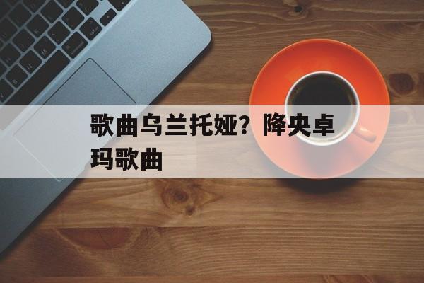 歌曲乌兰托娅？降央卓玛歌曲-第1张图片-