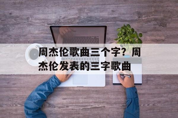 周杰伦歌曲三个字？周杰伦发表的三字歌曲-第1张图片-