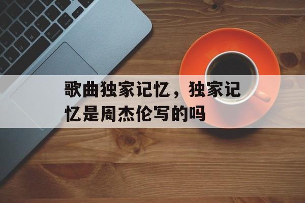 歌曲独家记忆，独家记忆是周杰伦写的吗-第1张图片-
