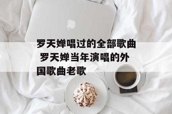 罗天婵唱过的全部歌曲 罗天婵当年演唱的外国歌曲老歌-第1张图片-