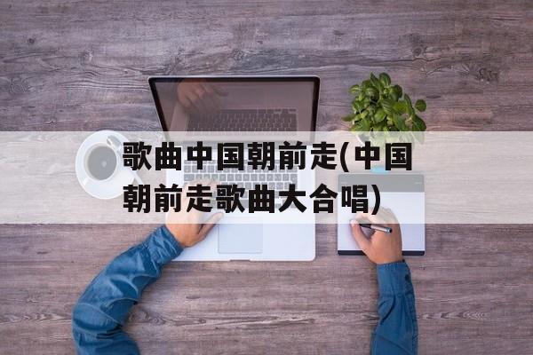 歌曲中国朝前走(中国朝前走歌曲大合唱)-第1张图片-