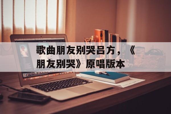 歌曲朋友别哭吕方，《朋友别哭》原唱版本-第1张图片-