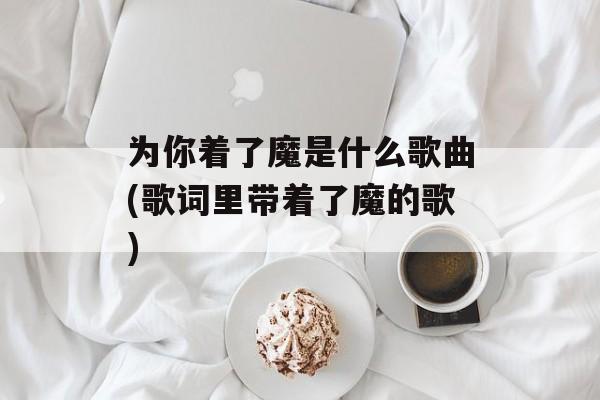 为你着了魔是什么歌曲(歌词里带着了魔的歌)-第1张图片-