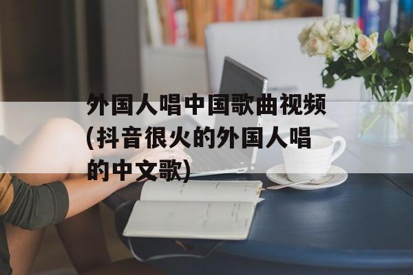外国人唱中国歌曲视频(抖音很火的外国人唱的中文歌)-第1张图片-