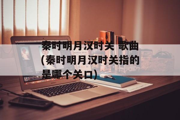 秦时明月汉时关 歌曲(秦时明月汉时关指的是哪个关口)-第1张图片-