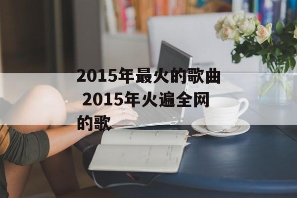 2015年最火的歌曲 2015年火遍全网的歌-第1张图片-
