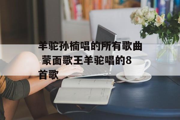 羊驼孙楠唱的所有歌曲 蒙面歌王羊驼唱的8首歌-第1张图片-