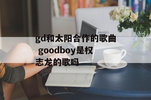 gd和太阳合作的歌曲 goodboy是权志龙的歌吗-第1张图片-