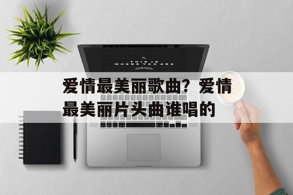 爱情最美丽歌曲？爱情最美丽片头曲谁唱的-第1张图片-