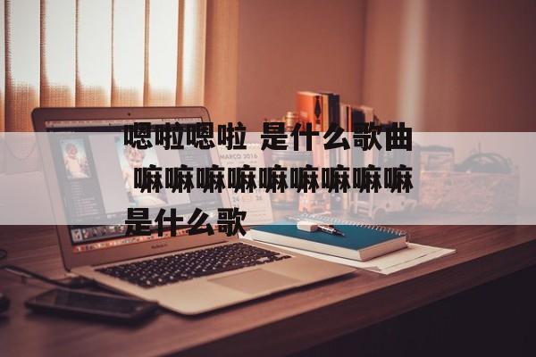 嗯啦嗯啦 是什么歌曲 嘛嘛嘛嘛嘛嘛嘛嘛嘛是什么歌-第1张图片-