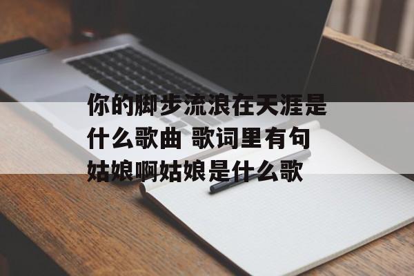 你的脚步流浪在天涯是什么歌曲 歌词里有句姑娘啊姑娘是什么歌-第1张图片-