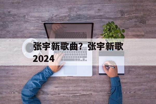 张宇新歌曲？张宇新歌2024-第1张图片-