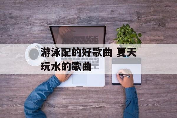 游泳配的好歌曲 夏天玩水的歌曲-第1张图片-