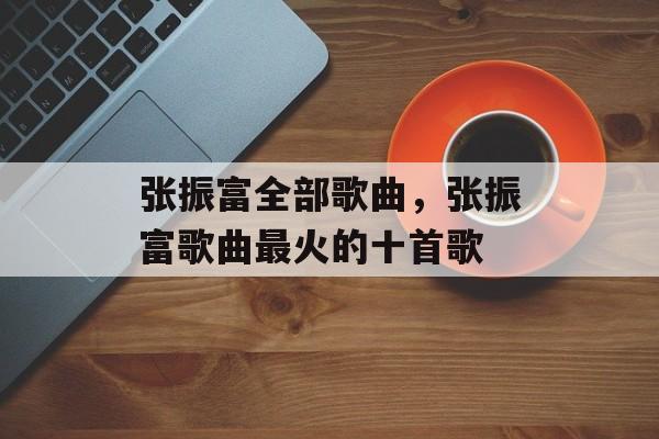 张振富全部歌曲，张振富歌曲最火的十首歌-第1张图片-