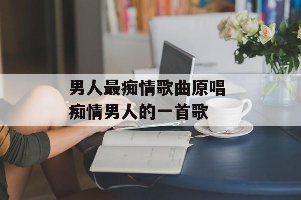 男人最痴情歌曲原唱 痴情男人的一首歌-第1张图片-