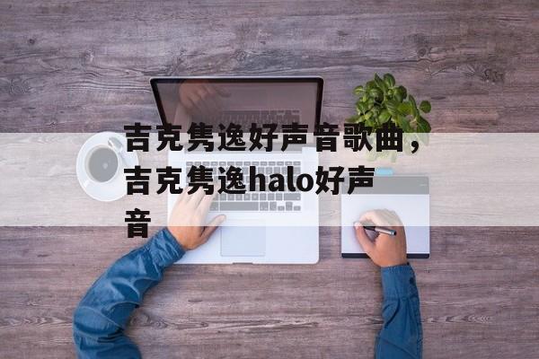 吉克隽逸好声音歌曲，吉克隽逸halo好声音-第1张图片-