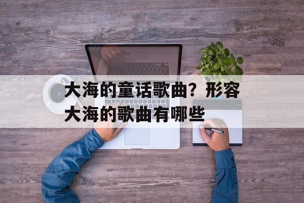 大海的童话歌曲？形容大海的歌曲有哪些-第1张图片-