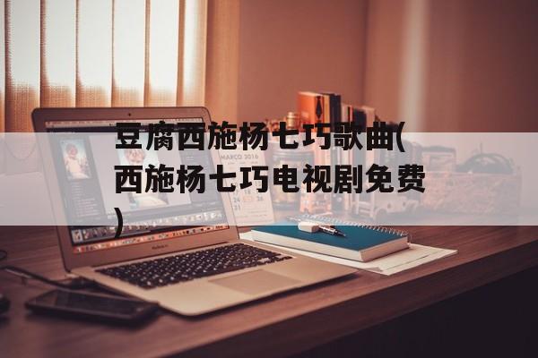 豆腐西施杨七巧歌曲(西施杨七巧电视剧免费)-第1张图片-