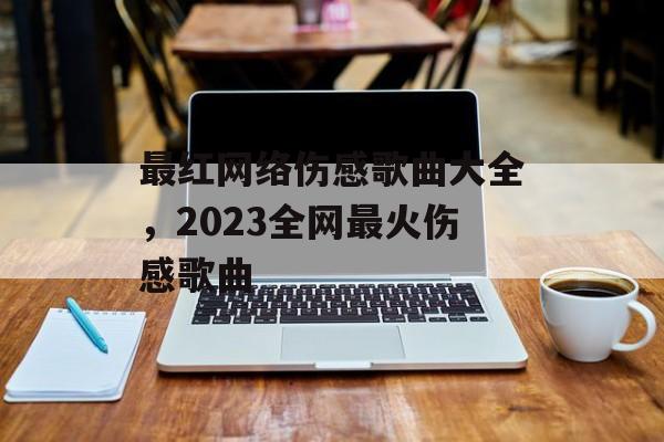 最红网络伤感歌曲大全，2023全网最火伤感歌曲-第1张图片-