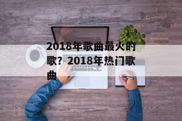 2018年歌曲最火的歌？2018年热门歌曲-第1张图片-